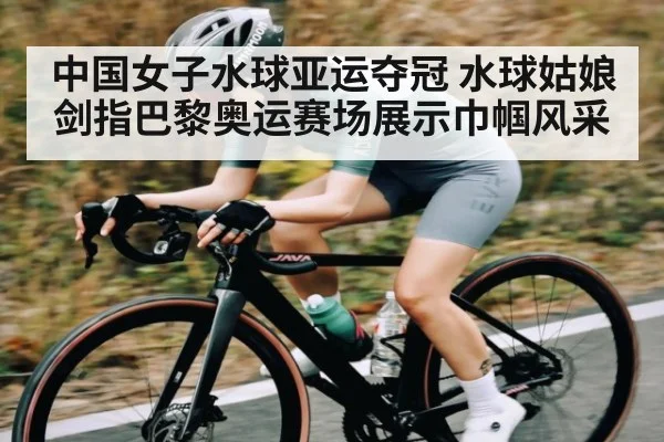 中国女子水球亚运夺冠 水球姑娘剑指巴黎奥运赛场展示巾帼风采